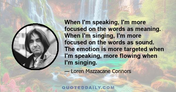 When I'm speaking, I'm more focused on the words as meaning. When I'm singing, I'm more focused on the words as sound. The emotion is more targeted when I'm speaking, more flowing when I'm singing.