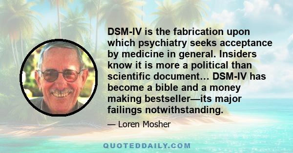 DSM-IV is the fabrication upon which psychiatry seeks acceptance by medicine in general. Insiders know it is more a political than scientific document… DSM-IV has become a bible and a money making bestseller—its major