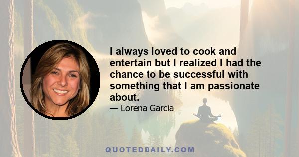 I always loved to cook and entertain but I realized I had the chance to be successful with something that I am passionate about.