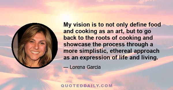 My vision is to not only define food and cooking as an art, but to go back to the roots of cooking and showcase the process through a more simplistic, ethereal approach as an expression of life and living.