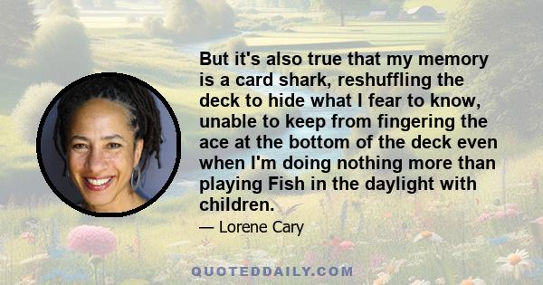 But it's also true that my memory is a card shark, reshuffling the deck to hide what I fear to know, unable to keep from fingering the ace at the bottom of the deck even when I'm doing nothing more than playing Fish in