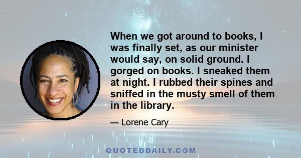 When we got around to books, I was finally set, as our minister would say, on solid ground. I gorged on books. I sneaked them at night. I rubbed their spines and sniffed in the musty smell of them in the library.