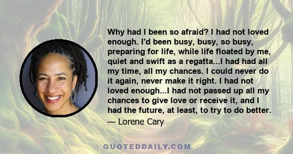 Why had I been so afraid? I had not loved enough. I'd been busy, busy, so busy, preparing for life, while life floated by me, quiet and swift as a regatta...I had had all my time, all my chances. I could never do it