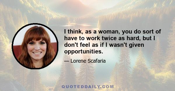 I think, as a woman, you do sort of have to work twice as hard, but I don't feel as if I wasn't given opportunities.