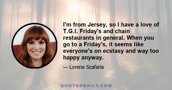 I'm from Jersey, so I have a love of T.G.I. Friday's and chain restaurants in general. When you go to a Friday's, it seems like everyone's on ecstasy and way too happy anyway.