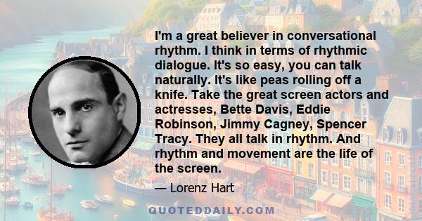 I'm a great believer in conversational rhythm. I think in terms of rhythmic dialogue. It's so easy, you can talk naturally. It's like peas rolling off a knife. Take the great screen actors and actresses, Bette Davis,