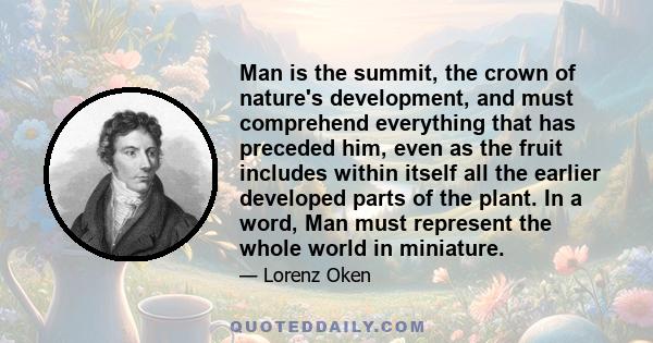 Man is the summit, the crown of nature's development, and must comprehend everything that has preceded him, even as the fruit includes within itself all the earlier developed parts of the plant. In a word, Man must