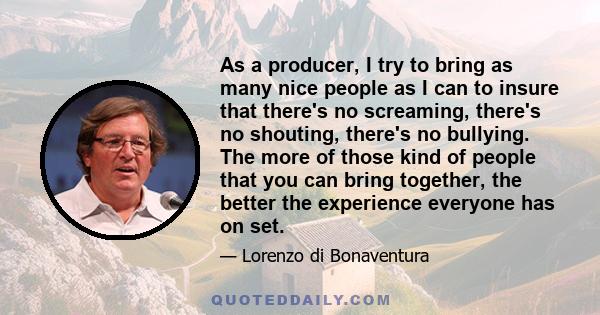 As a producer, I try to bring as many nice people as I can to insure that there's no screaming, there's no shouting, there's no bullying. The more of those kind of people that you can bring together, the better the