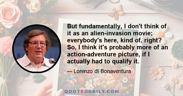 But fundamentally, I don't think of it as an alien-invasion movie; everybody's here, kind of, right? So, I think it's probably more of an action-adventure picture, if I actually had to qualify it.