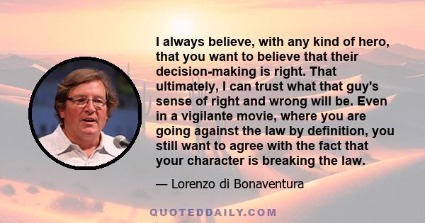 I always believe, with any kind of hero, that you want to believe that their decision-making is right. That ultimately, I can trust what that guy's sense of right and wrong will be. Even in a vigilante movie, where you