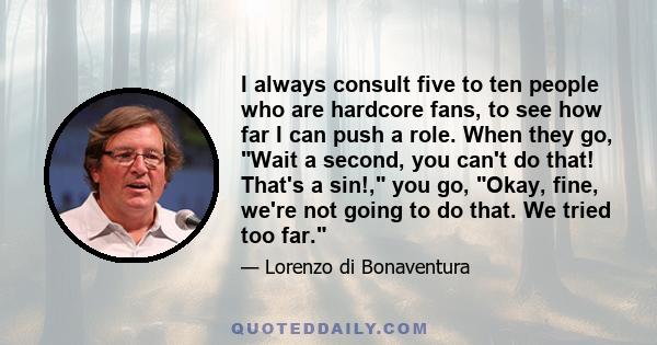 I always consult five to ten people who are hardcore fans, to see how far I can push a role. When they go, Wait a second, you can't do that! That's a sin!, you go, Okay, fine, we're not going to do that. We tried too