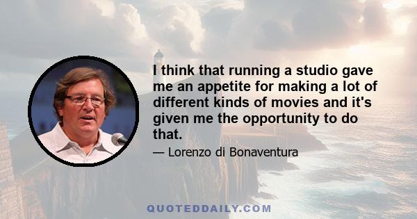 I think that running a studio gave me an appetite for making a lot of different kinds of movies and it's given me the opportunity to do that.