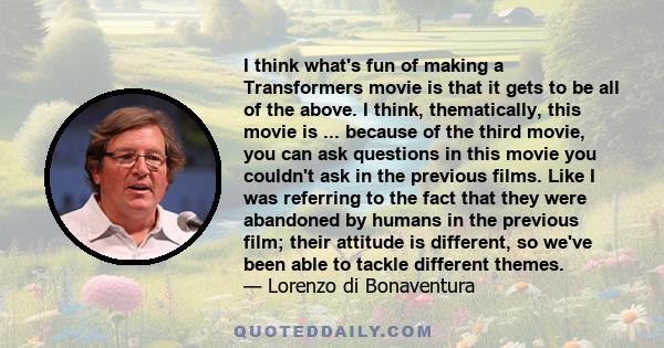 I think what's fun of making a Transformers movie is that it gets to be all of the above. I think, thematically, this movie is ... because of the third movie, you can ask questions in this movie you couldn't ask in the