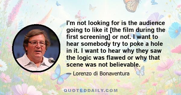 I'm not looking for is the audience going to like it [the film during the first screening] or not. I want to hear somebody try to poke a hole in it. I want to hear why they saw the logic was flawed or why that scene was 