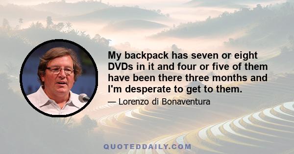 My backpack has seven or eight DVDs in it and four or five of them have been there three months and I'm desperate to get to them.