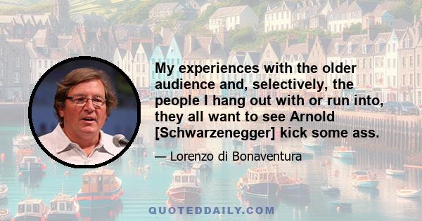 My experiences with the older audience and, selectively, the people I hang out with or run into, they all want to see Arnold [Schwarzenegger] kick some ass.