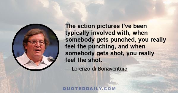 The action pictures I've been typically involved with, when somebody gets punched, you really feel the punching, and when somebody gets shot, you really feel the shot.