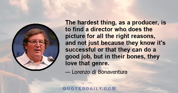 The hardest thing, as a producer, is to find a director who does the picture for all the right reasons, and not just because they know it's successful or that they can do a good job, but in their bones, they love that