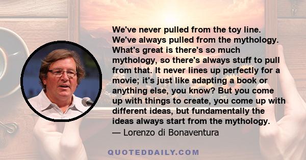 We've never pulled from the toy line. We've always pulled from the mythology. What's great is there's so much mythology, so there's always stuff to pull from that. It never lines up perfectly for a movie; it's just like 