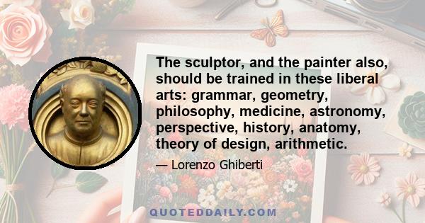 The sculptor, and the painter also, should be trained in these liberal arts: grammar, geometry, philosophy, medicine, astronomy, perspective, history, anatomy, theory of design, arithmetic.