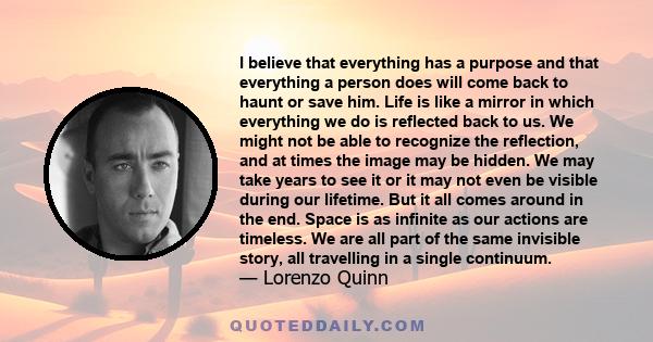 I believe that everything has a purpose and that everything a person does will come back to haunt or save him. Life is like a mirror in which everything we do is reflected back to us. We might not be able to recognize