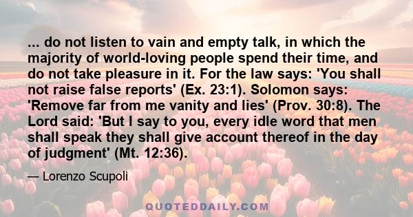 ... do not listen to vain and empty talk, in which the majority of world-loving people spend their time, and do not take pleasure in it. For the law says: 'You shall not raise false reports' (Ex. 23:1). Solomon says: