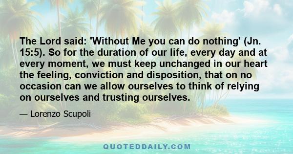 The Lord said: 'Without Me you can do nothing' (Jn. 15:5). So for the duration of our life, every day and at every moment, we must keep unchanged in our heart the feeling, conviction and disposition, that on no occasion 