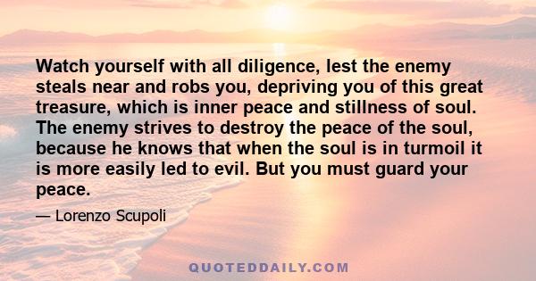 Watch yourself with all diligence, lest the enemy steals near and robs you, depriving you of this great treasure, which is inner peace and stillness of soul. The enemy strives to destroy the peace of the soul, because