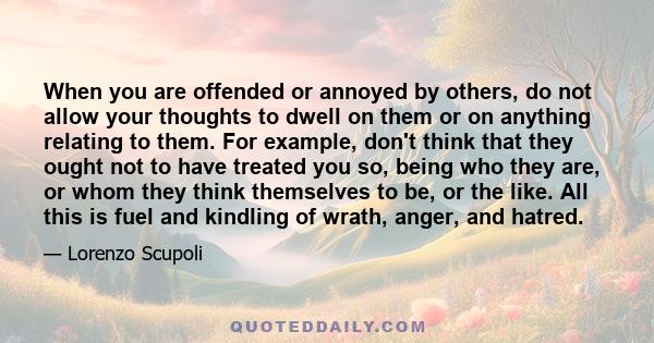 When you are offended or annoyed by others, do not allow your thoughts to dwell on them or on anything relating to them. For example, don't think that they ought not to have treated you so, being who they are, or whom