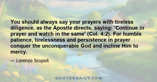 You should always say your prayers with tireless diligence, as the Apostle directs, saying: 'Continue in prayer and watch in the same' (Col. 4:2). For humble patience, tirelessness and persistence in prayer conquer the