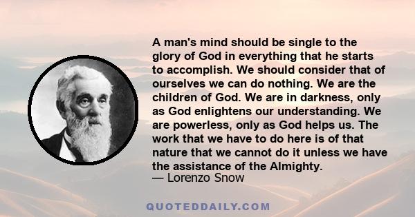 A man's mind should be single to the glory of God in everything that he starts to accomplish. We should consider that of ourselves we can do nothing. We are the children of God. We are in darkness, only as God