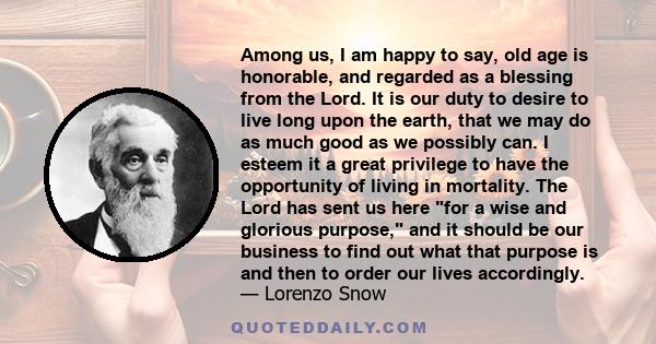 Among us, I am happy to say, old age is honorable, and regarded as a blessing from the Lord. It is our duty to desire to live long upon the earth, that we may do as much good as we possibly can. I esteem it a great