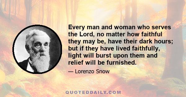 Every man and woman who serves the Lord, no matter how faithful they may be, have their dark hours; but if they have lived faithfully, light will burst upon them and relief will be furnished.