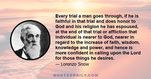 Every trial a man goes through, if he is faithful in that trial and does honor to God and his religion he has espoused, at the end of that trial or affliction that individual is nearer to God, nearer in regard to the