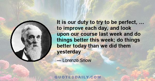 It is our duty to try to be perfect, … to improve each day, and look upon our course last week and do things better this week; do things better today than we did them yesterday