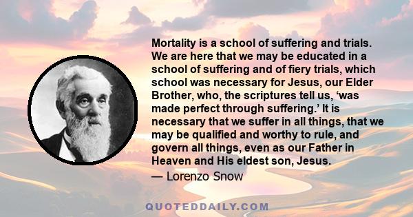 Mortality is a school of suffering and trials. We are here that we may be educated in a school of suffering and of fiery trials, which school was necessary for Jesus, our Elder Brother, who, the scriptures tell us, ‘was 