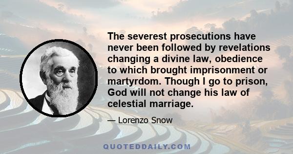 The severest prosecutions have never been followed by revelations changing a divine law, obedience to which brought imprisonment or martyrdom. Though I go to prison, God will not change his law of celestial marriage.