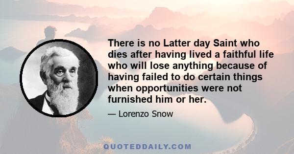 There is no Latter day Saint who dies after having lived a faithful life who will lose anything because of having failed to do certain things when opportunities were not furnished him or her.