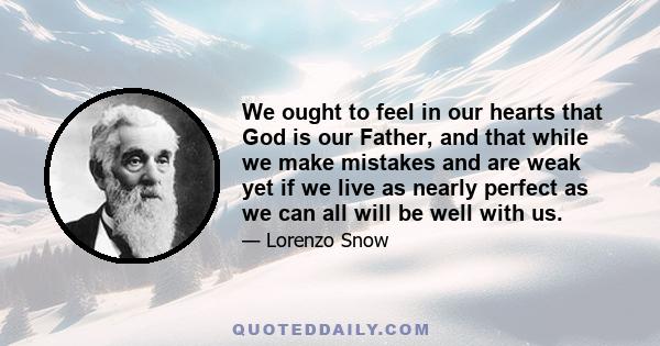 We ought to feel in our hearts that God is our Father, and that while we make mistakes and are weak yet if we live as nearly perfect as we can all will be well with us.