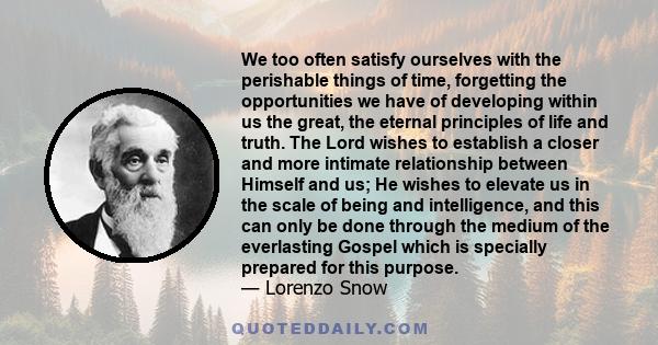 We too often satisfy ourselves with the perishable things of time, forgetting the opportunities we have of developing within us the great, the eternal principles of life and truth. The Lord wishes to establish a closer