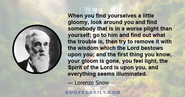 When you find yourselves a little gloomy, look around you and find somebody that is in a worse plight than yourself; go to him and find out what the trouble is, then try to remove it with the wisdom which the Lord