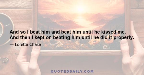 And so I beat him and beat him until he kissed me. And then I kept on beating him until he did it properly.