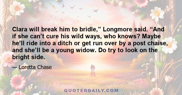 Clara will break him to bridle,” Longmore said. “And if she can’t cure his wild ways, who knows? Maybe he’ll ride into a ditch or get run over by a post chaise, and she’ll be a young widow. Do try to look on the bright