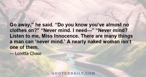 Go away,” he said. “Do you know you’ve almost no clothes on?” “Never mind. I need—” “Never mind? Listen to me, Miss Innocence. There are many things a man can ‘never mind.’ A nearly naked woman isn’t one of them.