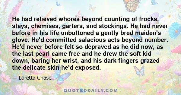 He had relieved whores beyond counting of frocks, stays, chemises, garters, and stockings. He had never before in his life unbuttoned a gently bred maiden's glove. He'd committed salacious acts beyond number. He'd never 