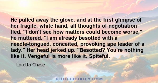 He pulled away the glove, and at the first glimpse of her fragile, white hand, all thoughts of negotiation fled. I don't see how matters could become worse, he muttered. I am already besotted with a needle-tongued,