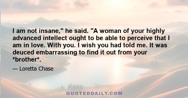 I am not insane, he said. A woman of your highly advanced intellect ought to be able to perceive that I am in love. With you. I wish you had told me. It was deuced embarrassing to find it out from your *brother*.