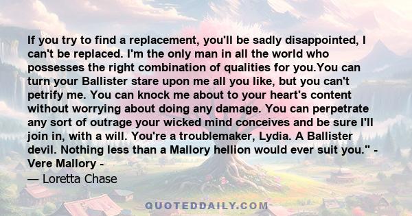 If you try to find a replacement, you'll be sadly disappointed, I can't be replaced. I'm the only man in all the world who possesses the right combination of qualities for you.You can turn your Ballister stare upon me