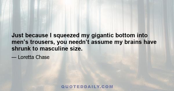 Just because I squeezed my gigantic bottom into men’s trousers, you needn’t assume my brains have shrunk to masculine size.