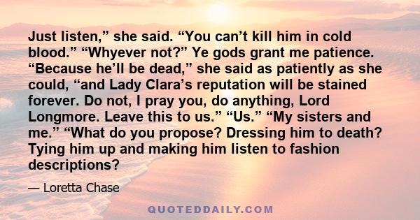 Just listen,” she said. “You can’t kill him in cold blood.” “Whyever not?” Ye gods grant me patience. “Because he’ll be dead,” she said as patiently as she could, “and Lady Clara’s reputation will be stained forever. Do 